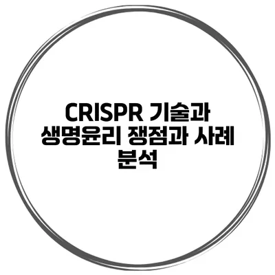 CRISPR 기술과 생명윤리 쟁점과 사례 분석