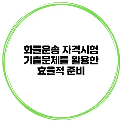 화물운송 자격시험 기출문제를 활용한 효율적 준비