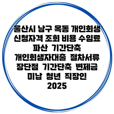 울산시 남구 옥동 개인회생 신청자격 조회 비용 수임료 | 파산 | 기간단축 | 개인회생자대출 | 절차서류 | 장단점 | 기간단축 | 변제금 미납 | 청년 | 직장인 2025